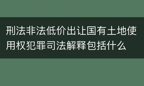 刑法非法低价出让国有土地使用权犯罪司法解释包括什么