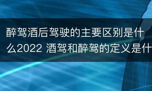 醉驾酒后驾驶的主要区别是什么2022 酒驾和醉驾的定义是什么