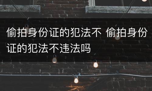 偷拍身份证的犯法不 偷拍身份证的犯法不违法吗