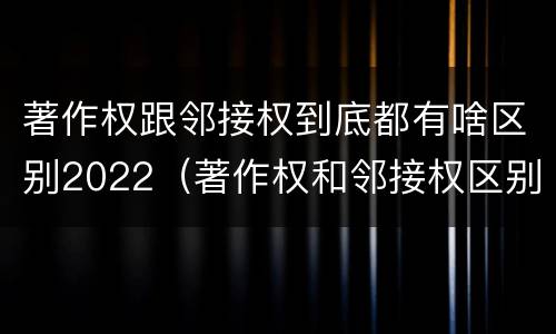 著作权跟邻接权到底都有啥区别2022（著作权和邻接权区别）