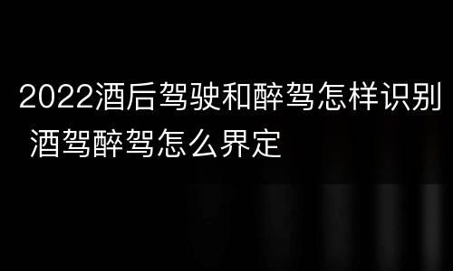 2022酒后驾驶和醉驾怎样识别 酒驾醉驾怎么界定