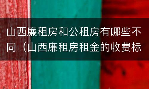 山西廉租房和公租房有哪些不同（山西廉租房租金的收费标准）