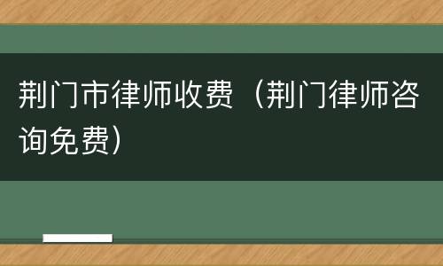 荆门市律师收费（荆门律师咨询免费）