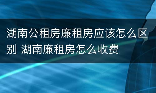 湖南公租房廉租房应该怎么区别 湖南廉租房怎么收费