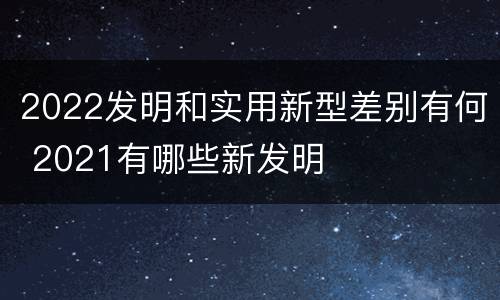 2022发明和实用新型差别有何 2021有哪些新发明