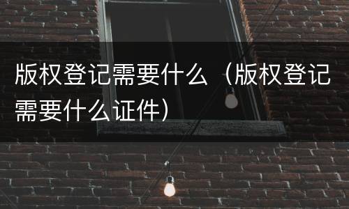 版权登记需要什么（版权登记需要什么证件）