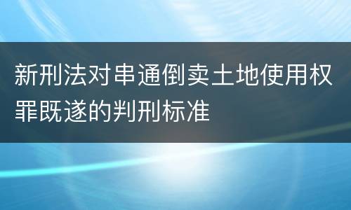 新刑法对串通倒卖土地使用权罪既遂的判刑标准