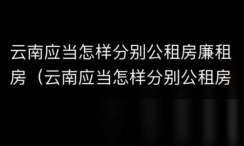 云南应当怎样分别公租房廉租房（云南应当怎样分别公租房廉租房的真假）