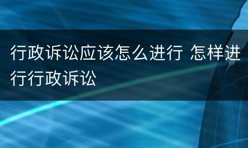 行政诉讼应该怎么进行 怎样进行行政诉讼