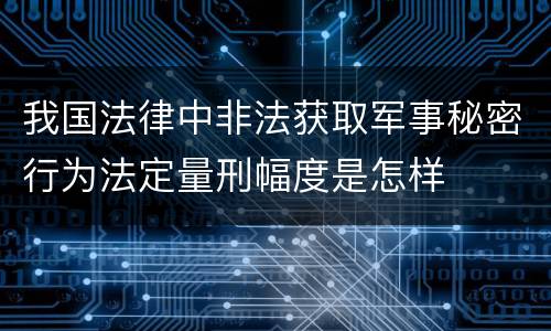 我国法律中非法获取军事秘密行为法定量刑幅度是怎样
