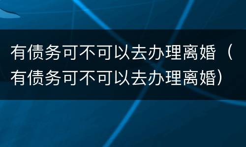 有债务可不可以去办理离婚（有债务可不可以去办理离婚）