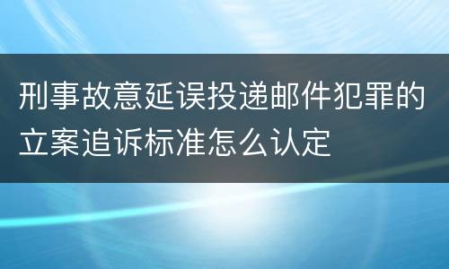 刑事故意延误投递邮件犯罪的立案追诉标准怎么认定
