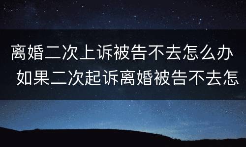离婚二次上诉被告不去怎么办 如果二次起诉离婚被告不去怎么办
