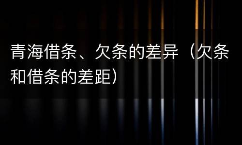 青海借条、欠条的差异（欠条和借条的差距）