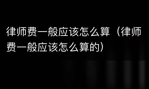 律师费一般应该怎么算（律师费一般应该怎么算的）