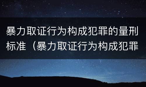 暴力取证行为构成犯罪的量刑标准（暴力取证行为构成犯罪的量刑标准是什么）