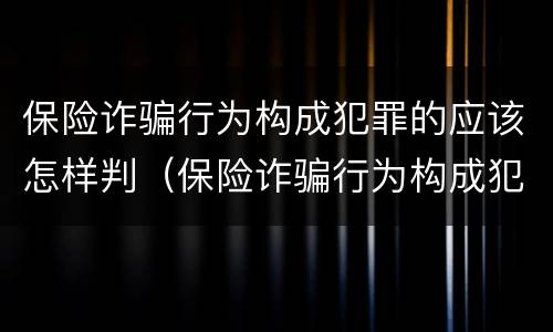 保险诈骗行为构成犯罪的应该怎样判（保险诈骗行为构成犯罪的应该怎样判刑）