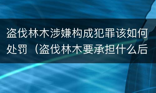 盗伐林木涉嫌构成犯罪该如何处罚（盗伐林木要承担什么后果）
