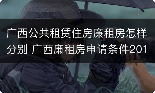 广西公共租赁住房廉租房怎样分别 广西廉租房申请条件2018