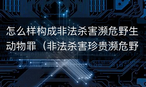 怎么样构成非法杀害濒危野生动物罪（非法杀害珍贵濒危野生动物罪判例）
