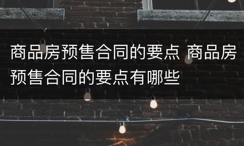 商品房预售合同的要点 商品房预售合同的要点有哪些