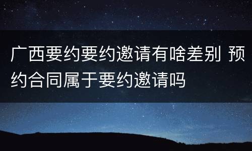 广西要约要约邀请有啥差别 预约合同属于要约邀请吗