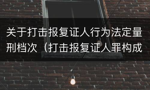 关于打击报复证人行为法定量刑档次（打击报复证人罪构成要件）