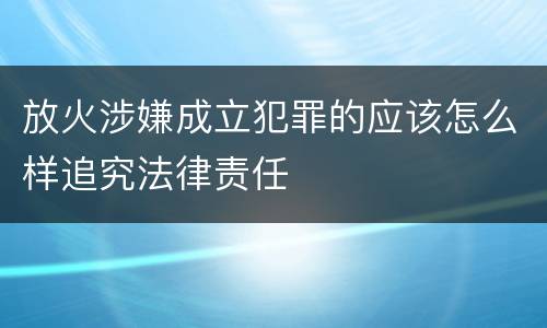 放火涉嫌成立犯罪的应该怎么样追究法律责任