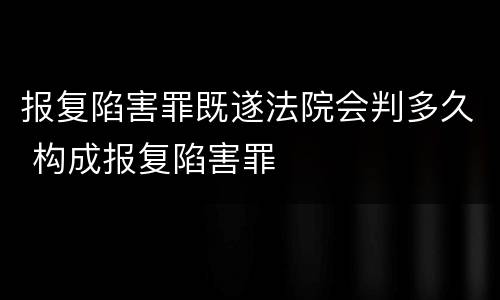 报复陷害罪既遂法院会判多久 构成报复陷害罪
