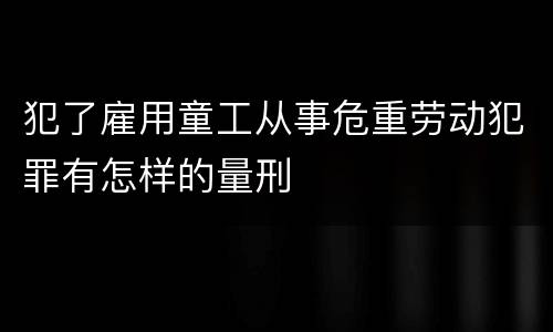 犯了雇用童工从事危重劳动犯罪有怎样的量刑