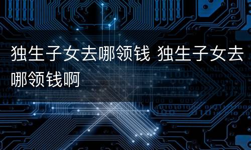 独生子女去哪领钱 独生子女去哪领钱啊