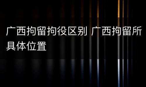 广西拘留拘役区别 广西拘留所具体位置