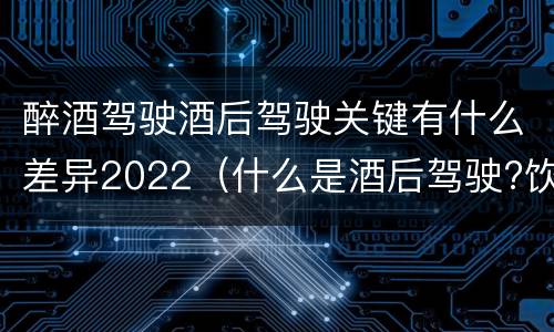 醉酒驾驶酒后驾驶关键有什么差异2022（什么是酒后驾驶?饮酒驾驶与醉酒驾驶的区别是什么?）