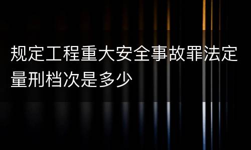 规定工程重大安全事故罪法定量刑档次是多少