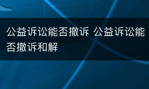公益诉讼能否撤诉 公益诉讼能否撤诉和解