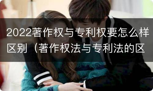 2022著作权与专利权要怎么样区别（著作权法与专利法的区别）