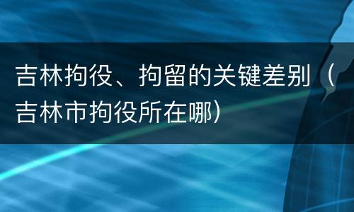 吉林拘役、拘留的关键差别（吉林市拘役所在哪）