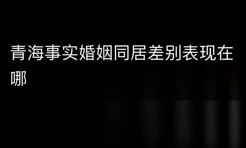 青海事实婚姻同居差别表现在哪