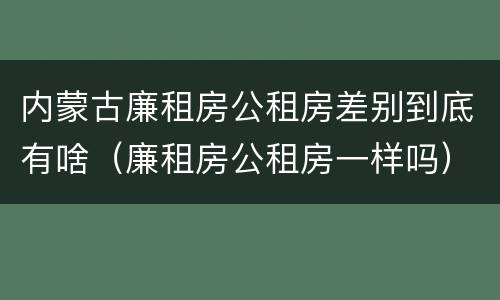 内蒙古廉租房公租房差别到底有啥（廉租房公租房一样吗）