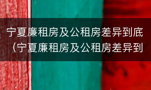 宁夏廉租房及公租房差异到底（宁夏廉租房及公租房差异到底有多大）