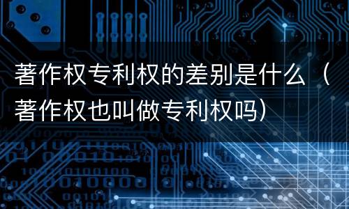 著作权专利权的差别是什么（著作权也叫做专利权吗）