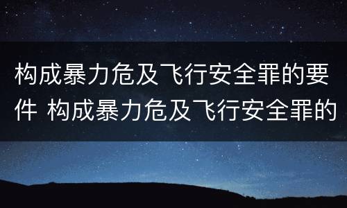 构成暴力危及飞行安全罪的要件 构成暴力危及飞行安全罪的要件是