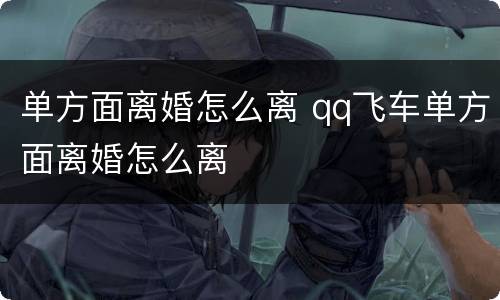 单方面离婚怎么离 qq飞车单方面离婚怎么离