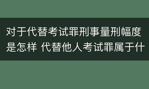 对于代替考试罪刑事量刑幅度是怎样 代替他人考试罪属于什么类犯罪