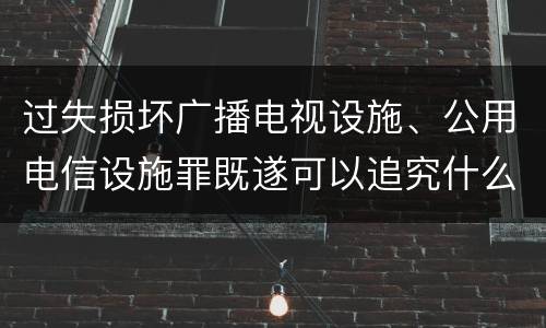 过失损坏广播电视设施、公用电信设施罪既遂可以追究什么刑事责任
