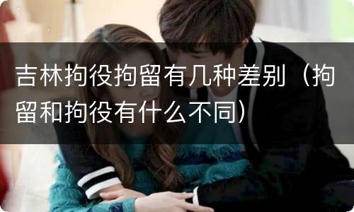 吉林拘役拘留有几种差别（拘留和拘役有什么不同）