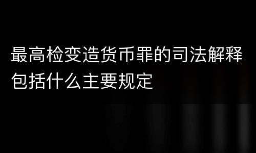 最高检变造货币罪的司法解释包括什么主要规定