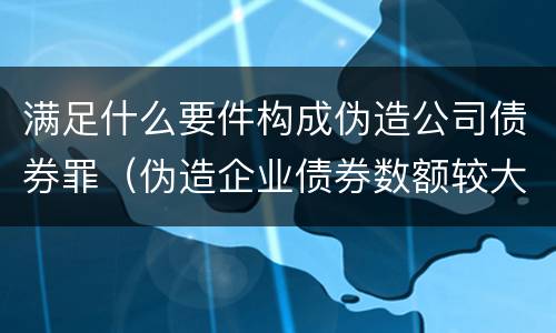 满足什么要件构成伪造公司债券罪（伪造企业债券数额较大的构成伪造金融票证罪）