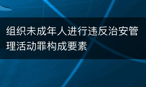 组织未成年人进行违反治安管理活动罪构成要素
