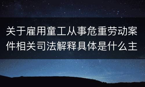关于雇用童工从事危重劳动案件相关司法解释具体是什么主要规定